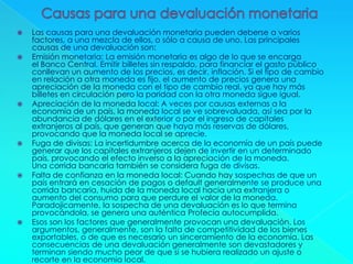  Las causas para una devaluación monetaria pueden deberse a varios
factores, a una mezcla de ellos, o sólo a causa de uno. Las principales
causas de una devaluación son:
 Emisión monetaria: La emisión monetaria es algo de lo que se encarga
el Banco Central. Emitir billetes sin respaldo, para financiar el gasto público
conllevan un aumento de los precios, es decir, inflación. Si el tipo de cambio
en relación a otra moneda es fijo, el aumento de precios genera una
apreciación de la moneda con el tipo de cambio real, ya que hay más
billetes en circulación pero la paridad con la otra moneda sigue igual.
 Apreciación de la moneda local: A veces por causas externas a la
economía de un país, la moneda local se ve sobrevaluada, así sea por la
abundancia de dólares en el exterior o por el ingreso de capitales
extranjeros al país, que generan que haya más reservas de dólares,
provocando que la moneda local se aprecie.
 Fuga de divisas: La incertidumbre acerca de la economía de un país puede
generar que los capitales extranjeros dejen de invertir en un determinado
país, provocando el efecto inverso a la apreciación de la moneda.
Una corrida bancaria también se considera fuga de divisas.
 Falta de confianza en la moneda local: Cuando hay sospechas de que un
país entrará en cesación de pagos o default generalmente se produce una
corrida bancaria, huida de la moneda local hacia una extranjera o
aumento del consumo para que perdure el valor de la moneda.
Paradojicamente, la sospecha de una devaluación es lo que termina
provocándola, se genera una auténtica Profecía autocumplida.
 Esos son los factores que generalmente provocan una devaluación. Los
argumentos, generalmente, son la falta de competitividad de los bienes
exportables, o de que es necesario un sinceramiento de la economía. Las
consecuencias de una devaluación generalmente son devastadores y
terminan siendo mucho peor de que si se hubiera realizado un ajuste o
recorte en la economía local.
 