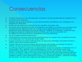  Cuando se produce una devaluación monetaria, los principales efectos negativos son:
 Aumento de la inflación.
 Tarifazos de servicios públicos, ya que al devaluarse, las tarifas se ven atrasadas con
respecto al costo real.
 Erosión de los ahorros en moneda local y pérdida de salario real.
 Licuación de la Deuda por parte de empresas que fijaron el contrato en moneda local.
Aunque esto en algunos casos no sucede ya que generalmente los contratos de
préstamos están pactados en tasa de inflación variable. Sin embargo, puede ser que
en algunos países la indexación esté prohibida, por lo que se produce una
transferencia de riqueza de los acreedores hacia los deudores.
 Los principales efectos positivos son:
 Al devaluar la moneda nacional las exportaciones se vuelven más competitivas frente
a las realizadas con moneda de mayor valor.
 Puede aumentar el turismo internacional, ya que a los extranjeros de países donde su
dinero vale más les resulta atractivo.
 Puede mejorar el consumo interno de productos nacionales si se revisan al alza los
salarios, ya que los productos importados suelen encarecerse.
 Los efectos negativos producen un descontento social que pueden manifestarse en un
costo político muy grande, como el Rodrigazo2 . Incluso, una Devaluación mal
planificada puede traer consecuencias económicas a gran escala, como el Efecto
Tequila y el Efecto Vodka. Son estas consecuencias por las que la devaluación siempre
se usa como último recurso. Los gobiernos, antes de una devaluación mal planificada,
prefieren apelar a otras alternativas como a un control de cambios , corriendo el riesgo
de fracasar y, en ese caso, logrando sólo dilatar la devaluación.
 