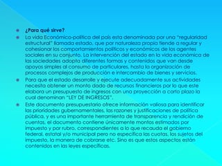  ¿Para qué sirve?
 La vida Económico-política del país esta denominada por una “regularidad
estructural” llamada estado, que por naturaleza propia tiende a regular y
cohesionar los comportamientos políticos y económicos de los agentes
sociales en su conjunto. La intervención del estado en la vida económica de
las sociedades adopta diferentes formas y contenidos que van desde
apoyos simples al consumo de particulares, hasta la organización de
procesos complejos de producción e intercambio de bienes y servicios.
 Para que el estado desarrolle y ejecute adecuadamente sus actividades
necesita obtener un monto dado de recursos financieros por lo que este
elabora un presupuesto de ingresos con una proyección a corto plazo la
cual denominan “LEY DE INGRESOS”.
 Este documento presupuestario ofrece información valiosa para identificar
las prioridades gubernamentales, las razones y justificaciones de política
pública, y es una importante herramienta de transparencia y rendición de
cuentas, el documento contiene únicamente montos estimados por
impuesto y por rubro, correspondientes a lo que recauda el gobierno
federal, estatal y/o municipal pero no especifica las cuotas, los sujetos del
impuesto, la manera de cobrarse etc. Sino es que estos aspectos están
contenidos en las leyes específicas.
 