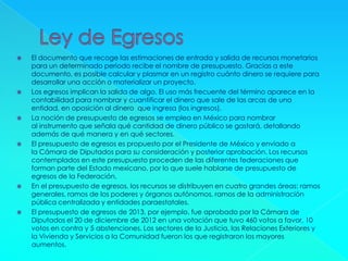 El documento que recoge las estimaciones de entrada y salida de recursos monetarios
para un determinado periodo recibe el nombre de presupuesto. Gracias a este
documento, es posible calcular y plasmar en un registro cuánto dinero se requiere para
desarrollar una acción o materializar un proyecto.
 Los egresos implican la salida de algo. El uso más frecuente del término aparece en la
contabilidad para nombrar y cuantificar el dinero que sale de las arcas de una
entidad, en oposición al dinero que ingresa (los ingresos).
 La noción de presupuesto de egresos se emplea en México para nombrar
al instrumento que señala qué cantidad de dinero público se gastará, detallando
además de qué manera y en qué sectores.
 El presupuesto de egresos es propuesto por el Presidente de México y enviado a
la Cámara de Diputados para su consideración y posterior aprobación. Los recursos
contemplados en este presupuesto proceden de las diferentes federaciones que
forman parte del Estado mexicano, por lo que suele hablarse de presupuesto de
egresos de la Federación.
 En el presupuesto de egresos, los recursos se distribuyen en cuatro grandes áreas: ramos
generales, ramos de los poderes y órganos autónomos, ramos de la administración
pública centralizada y entidades paraestatales.
 El presupuesto de egresos de 2013, por ejemplo, fue aprobado por la Cámara de
Diputados el 20 de diciembre de 2012 en una votación que tuvo 460 votos a favor, 10
votos en contra y 5 abstenciones. Los sectores de la Justicia, las Relaciones Exteriores y
la Vivienda y Servicios a la Comunidad fueron los que registraron los mayores
aumentos.
 