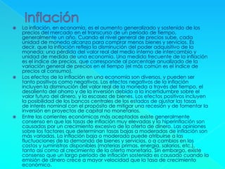  La inflación, en economía, es el aumento generalizado y sostenido de los
precios del mercado en el transcurso de un período de tiempo,
generalmente un año. Cuando el nivel general de precios sube, cada
unidad de moneda alcanza para comprar menos bienes y servicios. Es
decir, que la inflación refleja la disminución del poder adquisitivo de la
moneda: una pérdida del valor real del medio interno de intercambio y
unidad de medida de una economía. Una medida frecuente de la inflación
es el índice de precios, que corresponde al porcentaje anualizado de la
variación general de precios en el tiempo (el más común es el índice de
precios al consumo).
 Los efectos de la inflación en una economía son diversos, y pueden ser
tanto positivos como negativos. Los efectos negativos de la inflación
incluyen la disminución del valor real de la moneda a través del tiempo, el
desaliento del ahorro y de la inversión debido a la incertidumbre sobre el
valor futuro del dinero, y la escasez de bienes. Los efectos positivos incluyen
la posibilidad de los bancos centrales de los estados de ajustar las tasas
de interés nominal con el propósito de mitigar una recesión y de fomentar la
inversión en proyectos de capital no monetarios.
 Entre las corrientes económicas más aceptadas existe generalmente
consenso en que las tasas de inflación muy elevadas y la hiperinflación son
causadas por un crecimiento excesivo de la oferta de dinero. Las opiniones
sobre los factores que determinan tasas bajas a moderadas de inflación son
más variadas. La inflación baja o moderada puede atribuirse a las
fluctuaciones de la demanda de bienes y servicios, o a cambios en los
costos y suministros disponibles (materias primas, energía, salarios, etc.),
tanto así como al crecimiento de la oferta monetaria. Sin embargo, existe
consenso que un largo período de inflación sostenida es causado cuando la
emisión de dinero crece a mayor velocidad que la tasa de crecimiento
económico.
 