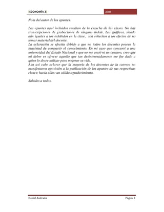 [ECONOMÍA 2]                                        2008


Nota del autor de los apuntes.

Los apuntes aquí incluidos resultan de la escucha de las clases. No hay
transcripciones de grabaciones de ninguna índole. Los gráficos, siendo
aún iguales a los exhibidos en la clase, son rehechos a los efectos de no
tomar material del docente.
La aclaración se efectúa debido a que no todos los docentes poseen la
inquietud de compartir el conocimiento. En mi caso que concurrí a una
universidad del Estado Nacional y que no me costó ni un centavo, creo que
mi deber es ofrecer aquello que tan desinteresadamente me fue dado a
quien lo desee utilizar para mejorar su vida.
Aún así cabe aclarar que la mayoría de los docentes de la carrera no
manifestaron oposición a la publicación de los apuntes de sus respectivas
clases; hacia ellos: un cálido agradecimiento.

Saludos a todos.




Daniel Andrada                                                    Página 1
 