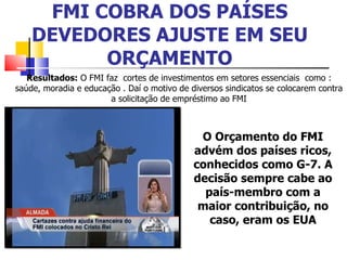 FMI COBRA DOS PAÍSES DEVEDORES AJUSTE EM SEU ORÇAMENTO Resultados:  O FMI faz  cortes de investimentos em setores essenciais  como : saúde, moradia e educação . Daí o motivo de diversos sindicatos se colocarem contra a solicitação de empréstimo ao FMI O Orçamento do FMI advém dos países ricos, conhecidos como G-7. A decisão sempre cabe ao país-membro com a maior contribuição, no caso, eram os EUA 