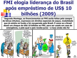 FMI elogia liderança do Brasil após empréstimo de US$ 10 bilhões (2009) “ Segundo Mantega, os financiamentos ao FMI serão feitos pela compra de bônus (títulos), expressos em direitos especiais de saque, modalidade que já existia no fundo e foi recuperada pelo Brasil. É como se o Brasil desse um cheque de US$ 10 bilhões ao FMI, para ser usado em caso de emergência, e pelo qual o país recebe juros --a taxa ainda não foi definida . “ 
