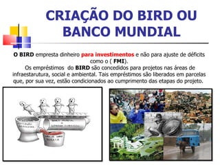 CRIAÇÃO DO BIRD OU BANCO MUNDIAL O BIRD  empresta dinheiro  para investimentos  e não para ajuste de déficits como o (  FMI ). Os empréstimos  do  BIRD  são concedidos para projetos nas áreas de infraestarutura, social e ambiental. Tais empréstimos são liberados em parcelas que, por sua vez, estão condicionados ao cumprimento das etapas do projeto.  