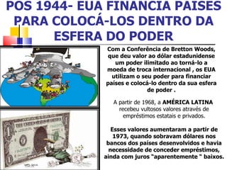 PÓS 1944- EUA FINANCIA PAÍSES PARA COLOCÁ-LOS DENTRO DA ESFERA DO PODER Com a Conferência de Bretton Woods, que deu valor ao dólar estadunidense um poder ilimitado ao torná-lo a moeda de troca internacional , os EUA utilizam o seu poder para financiar países e colocá-lo dentro da sua esfera de poder . A partir de 1968, a  AMÉRICA LATINA  recebeu vultosos valores através de empréstimos estatais e privados. Esses valores aumentaram a partir de 1973, quando sobravam dólares nos bancos dos países desenvolvidos e havia necessidade de conceder empréstimos, ainda com juros “aparentemente “ baixos.  