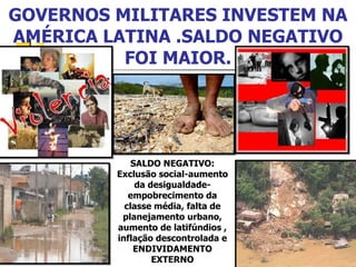 GOVERNOS MILITARES INVESTEM NA AMÉRICA LATINA .SALDO NEGATIVO FOI MAIOR. SALDO NEGATIVO: Exclusão social-aumento da desigualdade-empobrecimento da classe média, falta de planejamento urbano, aumento de latifúndios , inflação descontrolada e ENDIVIDAMENTO EXTERNO 
