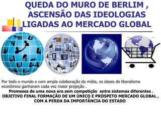 QUEDA DO MURO DE BERLIM , ASCENSÃO DAS IDEOLOGIAS LIGADAS AO MERCADO GLOBAL Por todo o mundo e com ampla colaboração da mídia, os ideais do liberalismo econômico ganharam cada vez maior projeção . Promessa de uma nova era sem competição  entre sistemas diferentes . OBJETIVO FINAL FORMAÇÃO DE UM ÚNICO E PRÓSPETO MERCADO GLOBAL , COM A PERDA DA IMPORTÂNCIA DO ESTADO  