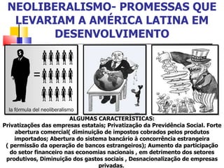 NEOLIBERALISMO- PROMESSAS QUE LEVARIAM A AMÉRICA LATINA EM DESENVOLVIMENTO ALGUMAS CARACTERÌSTICAS: Privatizações das empresas estatais; Privatização da Previdência Social. Forte abertura comercial( diminuição de impostos cobrados pelos produtos importados; Abertura do sistema bancário à concorrência estrangeira ( permissão da operação de bancos estrangeiros); Aumento da participação do setor financeiro nas economias nacionais , em detrimento dos setores produtivos, Diminuição dos gastos sociais , Desnacionalização de empresas privadas .  