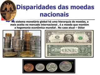 Disparidades das moedas nacionais   No sistema monetário global há uma hierarquia de moedas, a mais aceita no mercado internacional , é a moeda que mantém  a hegemonia econômica mundial . No caso atual – Dólar  