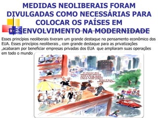 MEDIDAS NEOLIBERAIS FORAM DIVULGADAS COMO NECESSÁRIAS PARA COLOCAR OS PAÍSES EM DESENVOLVIMENTO NA MODERNIDADE Esses princípios neoliberais tiveram um grande destaque no pensamento econômico dos EUA. Esses princípios neoliberais , com grande destaque para as privatizações ,acabaram por beneficiar empresas privadas dos EUA  que ampliaram suas operações em todo o mundo  