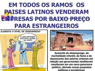 EM TODOS OS RAMOS  OS PAISES LATINOS VENDERAM EMPRESAS POR BAIXO PREÇO  PARA ESTRANGEIROS Aumento do desemprego, da mortalidade infantil, da fome e do desencanto dos setores urbanos em relação aos governantes neoliberais  resultaram em um novo panorama político, abrindo novas propostas políticas e econômicas  