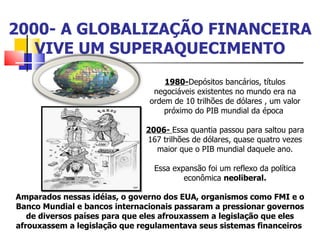 2000- A GLOBALIZAÇÃO FINANCEIRA VIVE UM SUPERAQUECIMENTO 1980- Depósitos bancários, títulos negociáveis existentes no mundo era na ordem de 10 trilhões de dólares , um valor próximo do PIB mundial da época  2006-  Essa quantia passou para saltou para 167 trilhões de dólares, quase quatro vezes maior que o PIB mundial daquele ano. Essa expansão foi um reflexo da política econômica  neoliberal. Amparados nessas idéias, o governo dos EUA, organismos como FMI e o Banco Mundial e bancos internacionais passaram a pressionar governos de diversos países para que eles afrouxassem a legislação que eles afrouxassem a legislação que regulamentava seus sistemas financeiros  