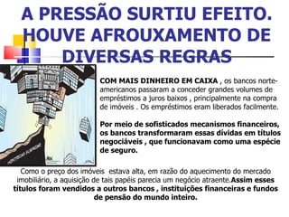 A PRESSÃO SURTIU EFEITO. HOUVE AFROUXAMENTO DE DIVERSAS REGRAS COM MAIS DINHEIRO EM CAIXA  , os bancos norte-americanos passaram a conceder grandes volumes de empréstimos a juros baixos , principalmente na compra de imóveis . Os empréstimos eram liberados facilmente.  Por meio de sofisticados mecanismos financeiros, os bancos transformaram essas dívidas em títulos negociáveis , que funcionavam como uma espécie de seguro.  Como o preço dos imóveis  estava alta, em razão do aquecimento do mercado imobiliário, a aquisição de tais papéis parecia um negócio atraente. Assim esses títulos foram vendidos a outros bancos , instituições financeiras e fundos de pensão do mundo inteiro. 