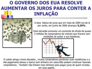 O   GOVERNO DOS EUA RESOLVE AUMENTAR OS JUROS PARA CONTER A INFLAÇÃO A taxa  básica de juros que em maio de 2004 era de  1  por cento, em junho de 2006 alcançou  5,25%  . Essa elevação provocou um aumento da dívida de quase 2 milhões de compradores de imóveis que ficaram sem condições de quitar a sua hipotecas.  O calote atingiu níveis elevados , muitos compradores perderam suas residências e o não pagamento deixou o banco sem dinheiro em caixa.Não podiam continuar fazendo empréstimos . Também não tinham mais dinheiro para pagar juros de quem investiu em seus papéis. 