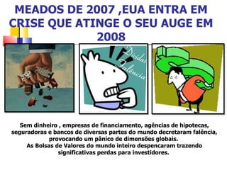 MEADOS DE 2007 ,EUA ENTRA EM CRISE QUE ATINGE O SEU AUGE EM 2008 Sem dinheiro , empresas de financiamento, agências de hipotecas, seguradoras e bancos de diversas partes do mundo decretaram falência, provocando um pânico de dimensões globais.  As Bolsas de Valores do mundo inteiro despencaram trazendo significativas perdas para investidores.  
