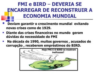 FMI e BIRD  –  DEVERIA SE ENCARREGAR DE RECONSTRUIR A ECONOMIA MUNDIAL Deviam garantir o crescimento mundial  evitando novas crises como de 1929. Diante das crises financeiras no mundo  geram dúvidas da necessidade do FMI Na década de 1990, muitos governos , acusados de corrupção , receberem empréstimos do BIRD. Hoje FMI E O BIRD se mostram ineficazes? 