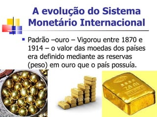 A evolução do Sistema Monetário Internacional Padrão –ouro – Vigorou entre 1870 e 1914 – o valor das moedas dos países era definido mediante as reservas (peso) em ouro que o país possuía.  