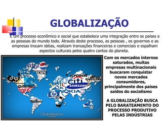 GLOBALIZAÇÃO È um processo econômico e social que estabelece uma integração entre os países e as pessoas do mundo todo. Através deste processo, as pessoas , os governos e as empresas trocam idéias, realizam transações financeiras e comerciais e espalham aspectos culturais pelos quatro cantos do planeta.  A GLOBALIZAÇÃO BUSCA PELO BARATEAMENTO DO PROCESSO PRODUTIVO PELAS INDÚSTRIAS Com os mercados internos saturados, muitas empresas multinacionais buscaram conquistar novos mercados consumidores, principalmente dos países saídos do socialismo 