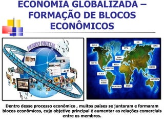 ECONOMIA GLOBALIZADA –FORMAÇÃO DE BLOCOS ECONÔMICOS Dentro desse processo econômico , muitos países se juntaram e formaram blocos econômicos, cujo objetivo principal é aumentar as relações comerciais entre os membros. 