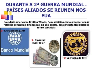 DURANTE A 2ª GUERRA MUNDIAL . PAÍSES ALIADOS SE REUNEM NOS EUA Na cidade americana, Bretton Woods, ficou decidido como procederiam às relações comerciais financeiras, no pós-guerra. Três importantes decisões foram tomadas: 1 - O padrão ouro-dólar 2 - A criação do FMI 3-  A criação do BIRD 