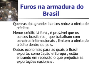 Furos na armadura do Brasil   Quebras dos grandes bancos reduz a oferta de créditos Menor crédito lá fora , é provável que os bancos brasileiros , que trabalham com parceiros internacionais , limitem a oferta de crédito dentro do país. Outras economias para as quais o Brasil exporta, como Japão e Europa , estão entrando em recessão o que prejudica as exportações nacionais . 