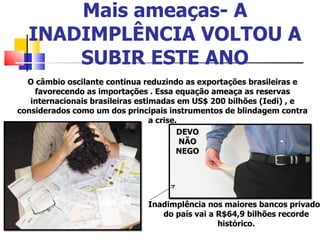 Mais ameaças- A INADIMPLÊNCIA VOLTOU A SUBIR ESTE ANO O câmbio oscilante continua reduzindo as exportações brasileiras e favorecendo as importações . Essa equação ameaça as reservas internacionais brasileiras estimadas em US$ 200 bilhões (Iedi) , e considerados como um dos principais instrumentos de blindagem contra a crise. DEVO NÃO NEGO Inadimplência nos maiores bancos privados do país vai a R$64,9 bilhões recorde histórico. 