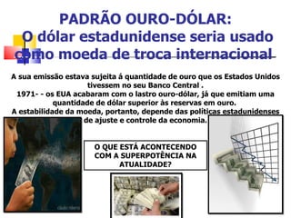PADRÃO OURO-DÓLAR:  O dólar estadunidense seria usado como moeda de troca internacional  A   sua emissão estava sujeita á quantidade de ouro que os Estados Unidos tivessem no seu Banco Central . 1971- - os EUA acabaram com o lastro ouro-dólar, já que emitiam uma quantidade de dólar superior às reservas em ouro.  A estabilidade da moeda, portanto, depende das políticas estadunidenses de ajuste e controle da economia. O QUE ESTÁ ACONTECENDO COM A SUPERPOTÊNCIA NA ATUALIDADE? 