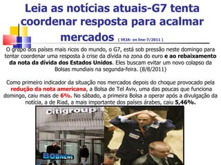 Leia as notícias atuais-G7 tenta coordenar resposta para acalmar mercados   ( VEJA- on line-7/2011 )    O grupo dos países mais ricos do mundo, o G7, está sob pressão neste domingo para tentar coordenar uma resposta à crise da dívida na zona do euro  e ao rebaixamento da nota da dívida dos Estados Unidos . Eles buscam evitar um novo colapso da Bolsas mundiais na segunda-feira. (8/8/2011) Como primeiro indicador da situação nos mercados depois do choque provocado pela  redução da nota americana , a Bolsa de Tel Aviv, uma das poucas que funciona domingo, caiu mais de  6%.  No sábado, a primeira Bolsa a operar após a divulgação da notícia, a de Riad, a mais importante dos países árabes, caiu  5,46%. 