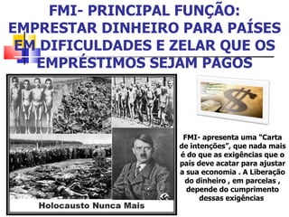 FMI- PRINCIPAL FUNÇÃO: EMPRESTAR DINHEIRO PARA PAÍSES EM DIFICULDADES E ZELAR QUE OS EMPRÉSTIMOS SEJAM PAGOS FMI- apresenta uma “Carta de intenções”, que nada mais é do que as exigências que o país deve acatar para ajustar a sua economia . A Liberação do dinheiro , em parcelas , depende do cumprimento dessas exigências  