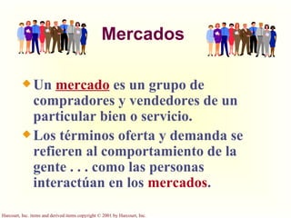 Mercados Un  mercado  es un grupo de compradores y vendedores de un particular bien o servicio.  Los términos oferta y demanda se refieren al comportamiento de la gente . . . como las personas interactúan en los  mercados .  