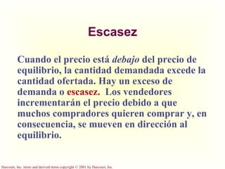 Escasez Cuando el precio está  debajo  del precio de equilibrio, la cantidad demandada excede la cantidad ofertada. Hay un exceso de demanda o  escasez.   Los vendedores incrementarán el precio debido a que muchos compradores quieren comprar y, en consecuencia, se mueven en dirección al equilibrio. 