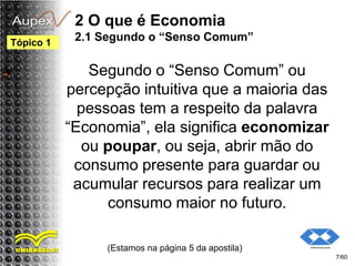 2 O que é Economia
2.1 Segundo o “Senso Comum”
Segundo o “Senso Comum” ou
percepção intuitiva que a maioria das
pessoas tem a respeito da palavra
“Economia”, ela significa economizar
ou poupar, ou seja, abrir mão do
consumo presente para guardar ou
acumular recursos para realizar um
consumo maior no futuro.
(Estamos na página 5 da apostila)
7/60
Tópico 1
 