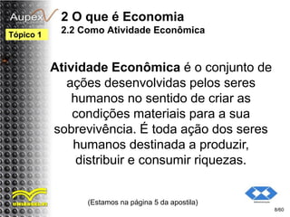 2 O que é Economia
2.2 Como Atividade Econômica
Atividade Econômica é o conjunto de
ações desenvolvidas pelos seres
humanos no sentido de criar as
condições materiais para a sua
sobrevivência. É toda ação dos seres
humanos destinada a produzir,
distribuir e consumir riquezas.
(Estamos na página 5 da apostila)
8/60
Tópico 1
 