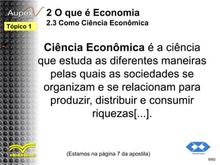 2 O que é Economia
2.3 Como Ciência Econômica
Ciência Econômica é a ciência
que estuda as diferentes maneiras
pelas quais as sociedades se
organizam e se relacionam para
produzir, distribuir e consumir
riquezas[...].
(Estamos na página 7 da apostila)
9/60
Tópico 1
 
