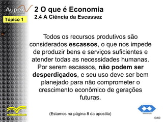 2 O que é Economia
2.4 A Ciência da Escassez
Todos os recursos produtivos são
considerados escassos, o que nos impede
de produzir bens e serviços suficientes e
atender todas as necessidades humanas.
Por serem escassos, não podem ser
desperdiçados, e seu uso deve ser bem
planejado para não comprometer o
crescimento econômico de gerações
futuras.
(Estamos na página 8 da apostila)
10/60
Tópico 1
 