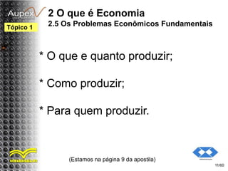 2 O que é Economia
2.5 Os Problemas Econômicos Fundamentais
* O que e quanto produzir;
* Como produzir;
* Para quem produzir.
(Estamos na página 9 da apostila)
11/60
Tópico 1
 