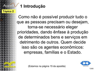 1 Introdução
Como não é possível produzir tudo o
que as pessoas precisam ou desejam,
torna-se necessário eleger
prioridades, dando ênfase à produção
de determinados bens e serviços em
detrimento de outros. Quem decide
isso são os agentes econômicos:
empresas, famílias e o Estado.
(Estamos na página 15 da apostila)
13/60
Tópico 2
 