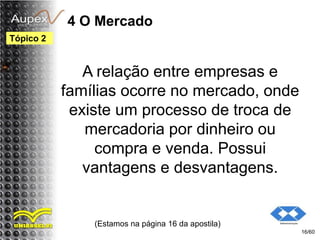 4 O Mercado
A relação entre empresas e
famílias ocorre no mercado, onde
existe um processo de troca de
mercadoria por dinheiro ou
compra e venda. Possui
vantagens e desvantagens.
(Estamos na página 16 da apostila)
16/60
Tópico 2
 