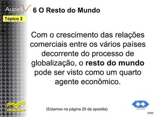 6 O Resto do Mundo
Com o crescimento das relações
comerciais entre os vários países
decorrente do processo de
globalização, o resto do mundo
pode ser visto como um quarto
agente econômico.
(Estamos na página 20 da apostila)
18/60
Tópico 2
 