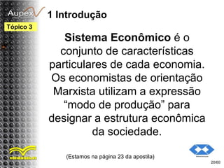 1 Introdução
Sistema Econômico é o
conjunto de características
particulares de cada economia.
Os economistas de orientação
Marxista utilizam a expressão
“modo de produção” para
designar a estrutura econômica
da sociedade.
(Estamos na página 23 da apostila)
20/60
Tópico 3
 