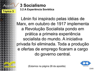 3 Socialismo
3.2 A Experiência Soviética
Lênin foi inspirado pelas idéias de
Marx, em outubro de 1917 implementa
a Revolução Socialista pondo em
prática a primeira experiência
socialista do mundo. A iniciativa
privada foi eliminada. Toda a produção
e ofertas de emprego ficaram a cargo
do governo central.
(Estamos na página 26 da apostila)
23/60
Tópico 3
 