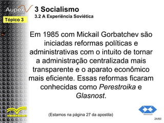 3 Socialismo
3.2 A Experiência Soviética
Em 1985 com Mickail Gorbatchev são
iniciadas reformas políticas e
administrativas com o intuito de tornar
a administração centralizada mais
transparente e o aparato econômico
mais eficiente. Essas reformas ficaram
conhecidas como Perestroika e
Glasnost.
(Estamos na página 27 da apostila)
24/60
Tópico 3
 