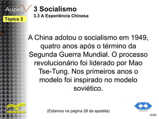 3 Socialismo
3.3 A Experiência Chinesa
A China adotou o socialismo em 1949,
quatro anos após o término da
Segunda Guerra Mundial. O processo
revolucionário foi liderado por Mao
Tse-Tung. Nos primeiros anos o
modelo foi inspirado no modelo
soviético.
(Estamos na página 28 da apostila)
25/60
Tópico 3
 