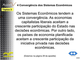 4 Convergência dos Sistemas Econômicos
Os Sistemas Econômicos tendem a
uma convergência. As economias
capitalistas liberais aceitam a
crescente participação do Estado nas
decisões econômicas. Por outro lado,
os países de economia planificada
aceitam a crescente participação da
iniciativa privada nas decisões
econômicas.
(Estamos na página 29 da apostila)
26/60
Tópico 3
 