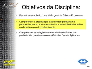 Objetivos da Disciplina:
• Permitir ao acadêmico uma visão geral da Ciência Econômica;
1/60
• Compreender a organização da atividade produtiva na
perspectiva macro e microeconômica e suas influências sobre
os demais ramos do conhecimento;
• Compreender as relações com as atividades típicas dos
profissionais que atuam com as Ciências Sociais Aplicadas;
 