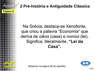 2 Pré-história e Antiguidade Clássica
Na Grécia, destaca-se Xenofonte,
que criou a palavra “Economia” que
deriva de oikos (casa) e nomos (lei).
Significa, literalmente, “Lei da
Casa”.
(Estamos na página 46 da apostila)
42/60
Tópico 5
 