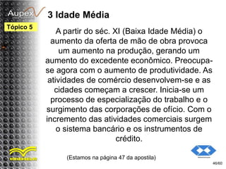 3 Idade Média
A partir do séc. XI (Baixa Idade Média) o
aumento da oferta de mão de obra provoca
um aumento na produção, gerando um
aumento do excedente econômico. Preocupa-
se agora com o aumento de produtividade. As
atividades de comércio desenvolvem-se e as
cidades começam a crescer. Inicia-se um
processo de especialização do trabalho e o
surgimento das corporações de ofício. Com o
incremento das atividades comerciais surgem
o sistema bancário e os instrumentos de
crédito.
(Estamos na página 47 da apostila)
46/60
Tópico 5
 