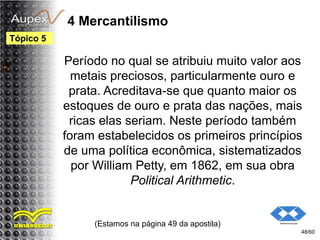 4 Mercantilismo
Período no qual se atribuiu muito valor aos
metais preciosos, particularmente ouro e
prata. Acreditava-se que quanto maior os
estoques de ouro e prata das nações, mais
ricas elas seriam. Neste período também
foram estabelecidos os primeiros princípios
de uma política econômica, sistematizados
por William Petty, em 1862, em sua obra
Political Arithmetic.
(Estamos na página 49 da apostila)
48/60
Tópico 5
 