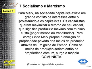 7 Socialismo e Marxismo
Para Marx, na sociedade capitalista existe um
grande conflito de interesses entre o
proletariado e os capitalistas. Os capitalistas
querem maximizar o retorno do seu capital,
que significa produzir o máximo com mínimo
custo (pagar menos ao trabalhador). Para
corrigir isso Marx propõe a abolição da
propriedade privada dos meios de produção
através de um golpe de Estado. Como os
meios de produção seriam então de
propriedade comum, surge o modelo
COMUNISTA.
(Estamos na página 56 da apostila)
54/60
Tópico 5
 